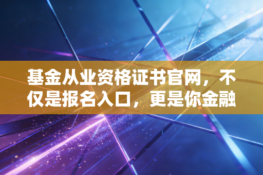 基金从业资格证书官网，不仅是报名入口，更是你金融职业生涯的第一道窄门
