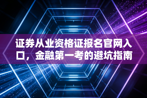 证券从业资格证报名官网入口,金融第一考的避坑指南与职场生存实录