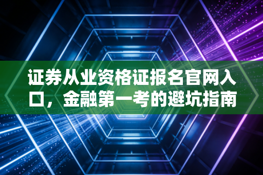证券从业资格证报名官网入口，金融第一考的避坑指南与职场生存实录