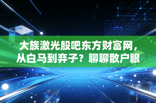 大族激光股吧东方财富网，从白马到弃子？聊聊散户眼中的爱恨情仇与周期宿命