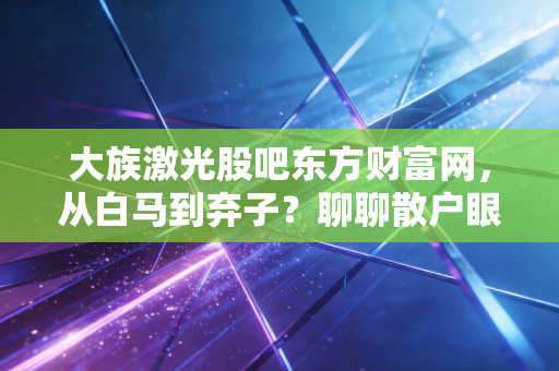 大族激光股吧东方财富网，从白马到弃子？聊聊散户眼中的爱恨情仇与周期宿命