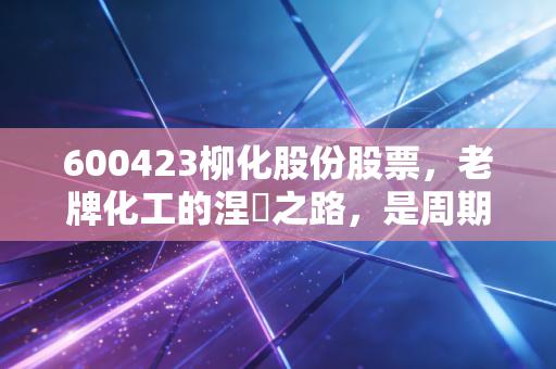 600423柳化股份股票,老牌化工的涅槃之路,是周期陷阱还是价值洼地?