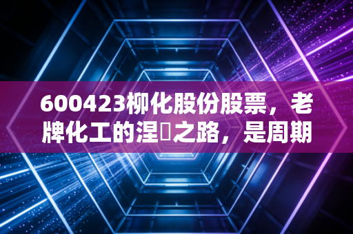 600423柳化股份股票,老牌化工的涅槃之路,是周期陷阱还是价值洼地?
