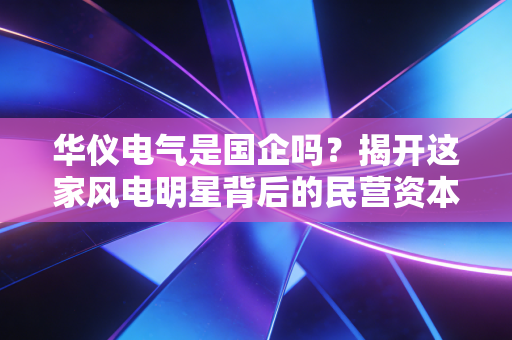 华仪电气是国企吗?揭开这家风电明星背后的民营资本沉浮录