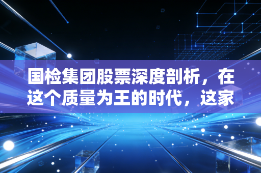 国检集团股票深度剖析,在这个质量为王的时代,这家隐形冠军到底值不值得托付?