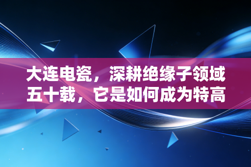 大连电瓷,深耕绝缘子领域五十载,它是如何成为特高压时代的护身符的?
