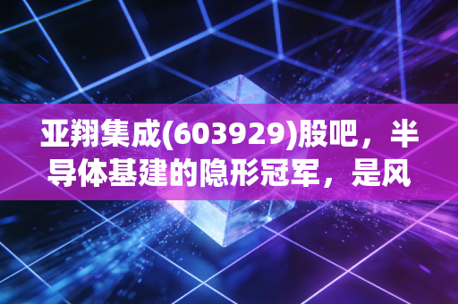 亚翔集成(603929)股吧,半导体基建的隐形冠军,是风口上的猪还是实打实的工匠?