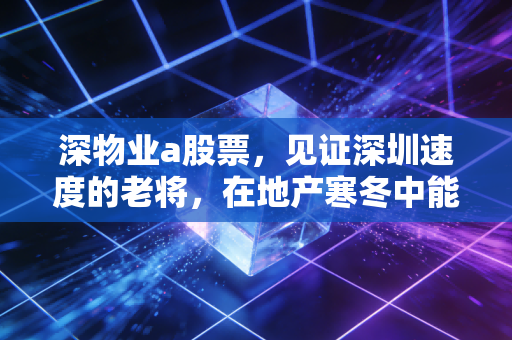 深物业a股票,见证深圳速度的老将,在地产寒冬中能否迎来第二春?