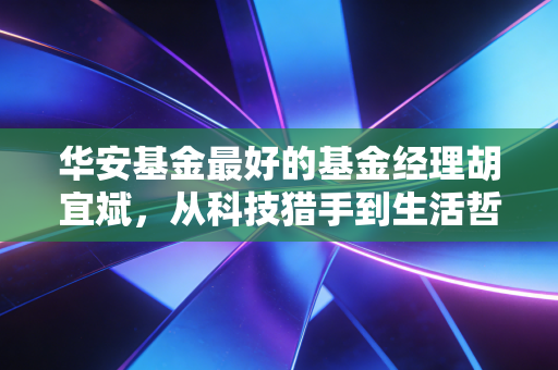 华安基金最好的基金经理胡宜斌,从科技猎手到生活哲学家,他如何穿越牛熊?