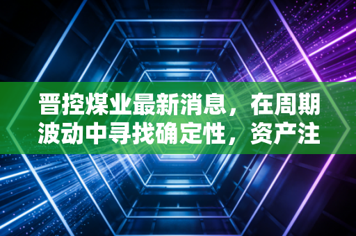 晋控煤业最新消息,在周期波动中寻找确定性,资产注入与高分红能否撑起压舱石的野心?