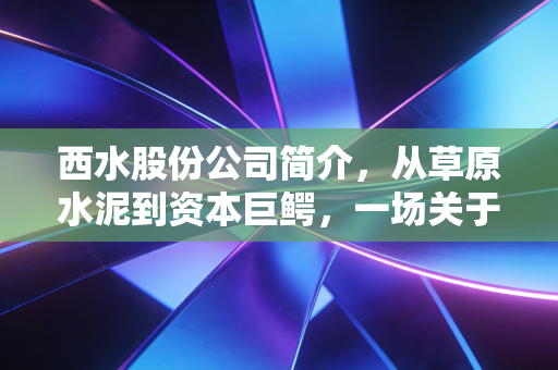 西水股份公司简介,从草原水泥到资本巨鳄,一场关于贪婪与风控的残酷实验