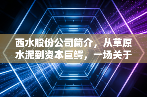 西水股份公司简介,从草原水泥到资本巨鳄,一场关于贪婪与风控的残酷实验