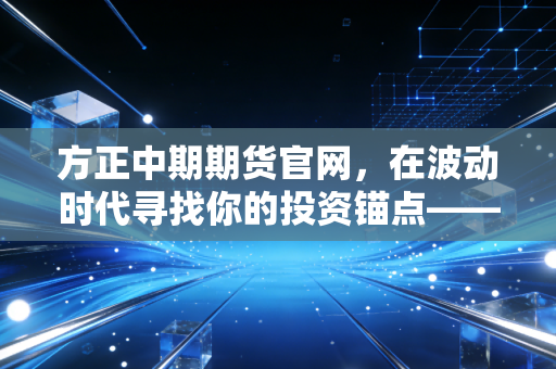 方正中期期货官网,在波动时代寻找你的投资锚点——一个老期民的深度观察与思考