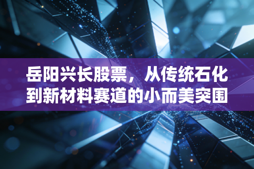 岳阳兴长股票,从传统石化到新材料赛道的小而美突围战