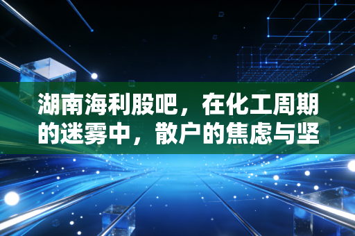 湖南海利股吧,在化工周期的迷雾中,散户的焦虑与坚守