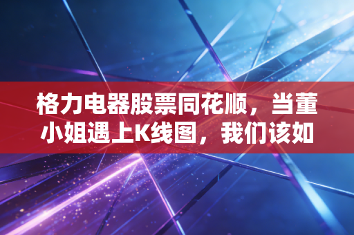 格力电器股票同花顺,当董小姐遇上K线图,我们该如何读懂这只价值股的倔强与焦虑?