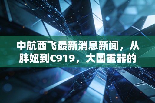中航西飞最新消息新闻,从胖妞到C919,大国重器的投资新逻辑