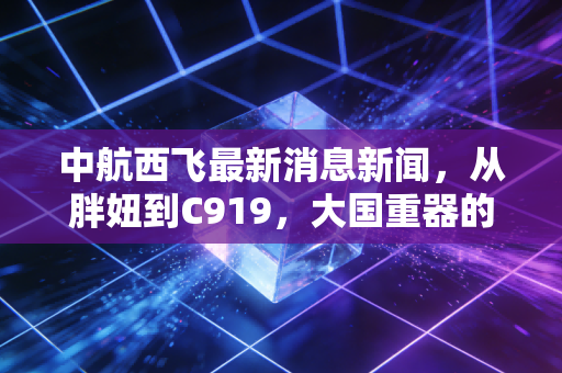 中航西飞最新消息新闻，从胖妞到C919，大国重器的投资新逻辑