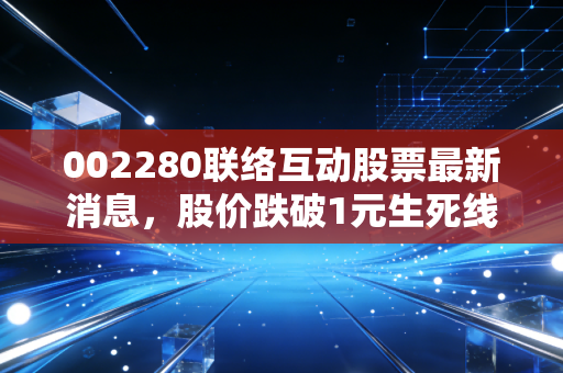 002280联络互动股票最新消息，股价跌破1元生死线，在退市边缘疯狂试探，散户该何去何从？