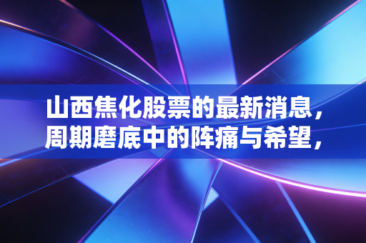 山西焦化股票的最新消息,周期磨底中的阵痛与希望,焦化龙头还能翻身吗?