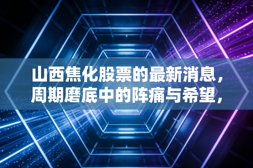 山西焦化股票的最新消息,周期磨底中的阵痛与希望,焦化龙头还能翻身吗?
