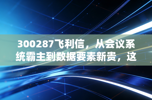 300287飞利信，从会议系统霸主到数据要素新贵，这艘巨轮能否穿越风暴？