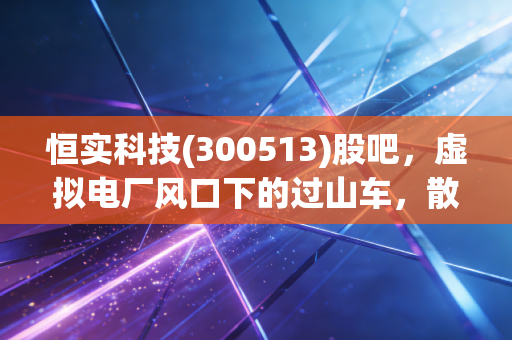 恒实科技(300513)股吧,虚拟电厂风口下的过山车,散户的狂欢与坚守