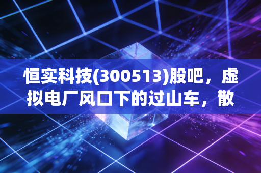 恒实科技(300513)股吧,虚拟电厂风口下的过山车,散户的狂欢与坚守