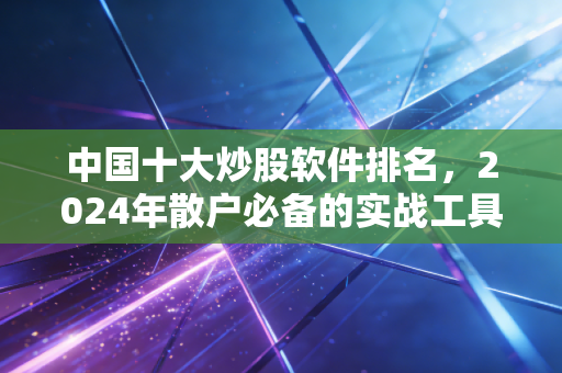 中国十大炒股软件排名，2024年散户必备的实战工具盘点