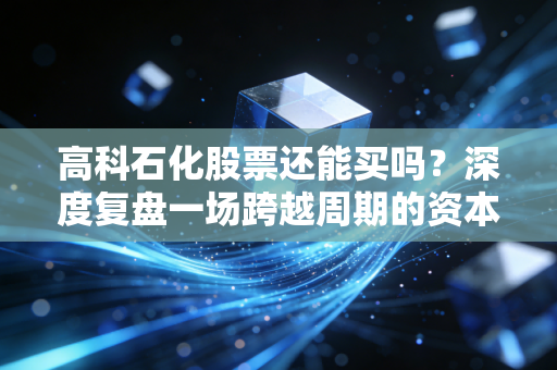 高科石化股票还能买吗?深度复盘一场跨越周期的资本蜕变与投资启示