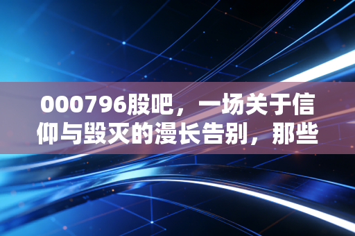 000796股吧,一场关于信仰与毁灭的漫长告别,那些在K线图背后破碎的家庭梦
