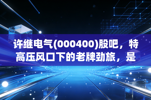 许继电气(000400)股吧，特高压风口下的老牌劲旅，是机会还是陷阱？