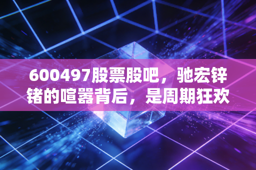 600497股票股吧，驰宏锌锗的喧嚣背后，是周期狂欢还是锗色生香？