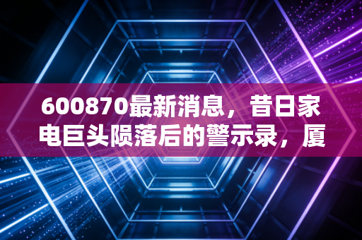 600870最新消息，昔日家电巨头陨落后的警示录，厦华电子退市后的冷思考与投资启示