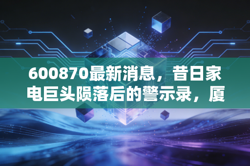 600870最新消息，昔日家电巨头陨落后的警示录，厦华电子退市后的冷思考与投资启示