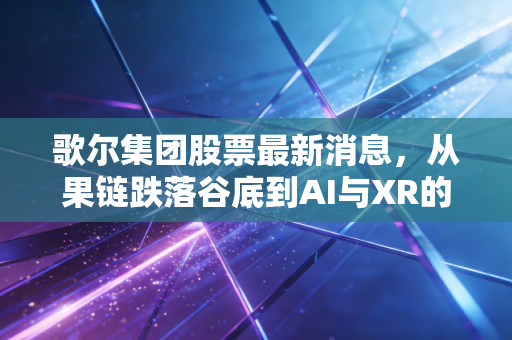 歌尔集团股票最新消息,从果链跌落谷底到AI与XR的绝地反击,这只票还能回本吗?