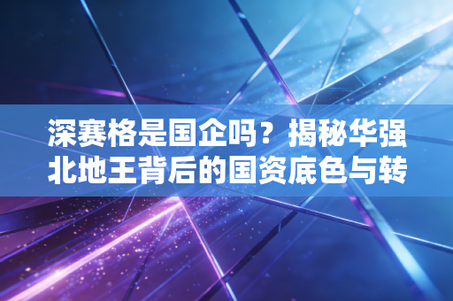 深赛格是国企吗？揭秘华强北地王背后的国资底色与转型突围