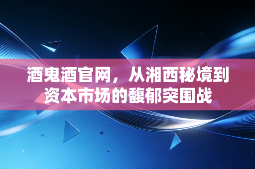 酒鬼酒官网,从湘西秘境到资本市场的馥郁突围战