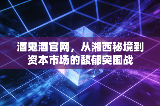 酒鬼酒官网,从湘西秘境到资本市场的馥郁突围战