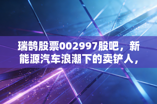 瑞鹄股票002997股吧，新能源汽车浪潮下的卖铲人，是追高还是潜伏？