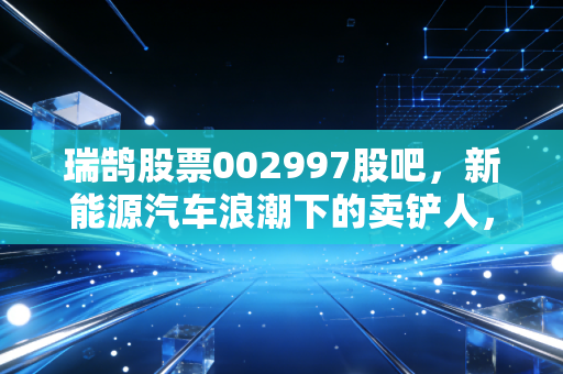 瑞鹄股票002997股吧，新能源汽车浪潮下的卖铲人，是追高还是潜伏？