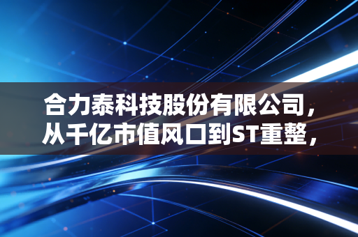 合力泰科技股份有限公司,从千亿市值风口到ST重整,一位昔日果链巨头的生死突围战