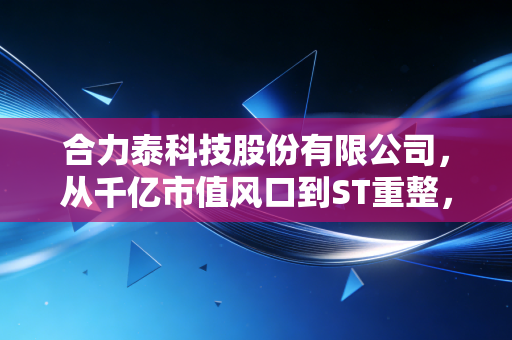 合力泰科技股份有限公司,从千亿市值风口到ST重整,一位昔日果链巨头的生死突围战