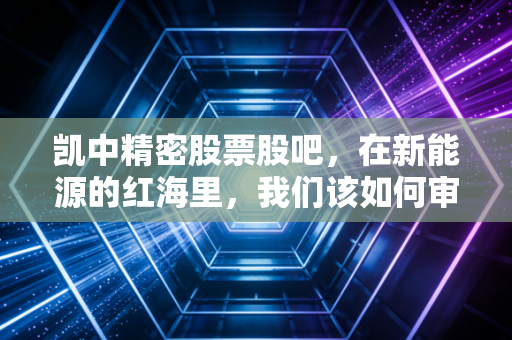 凯中精密股票股吧,在新能源的红海里,我们该如何审视这只隐形冠军?