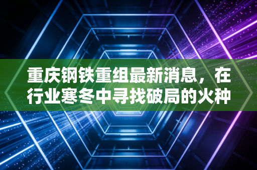 重庆钢铁重组最新消息，在行业寒冬中寻找破局的火种