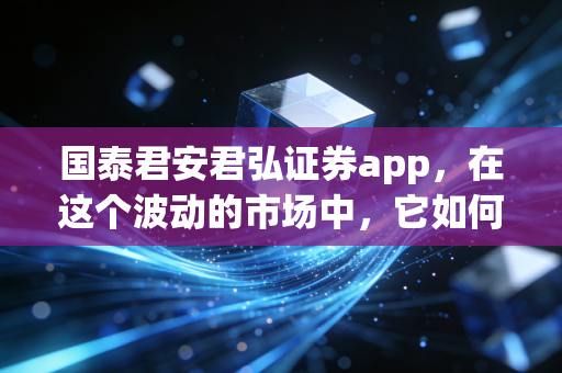 国泰君安君弘证券app，在这个波动的市场中，它如何成为你口袋里的首席投顾