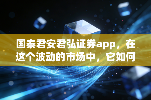 国泰君安君弘证券app，在这个波动的市场中，它如何成为你口袋里的首席投顾