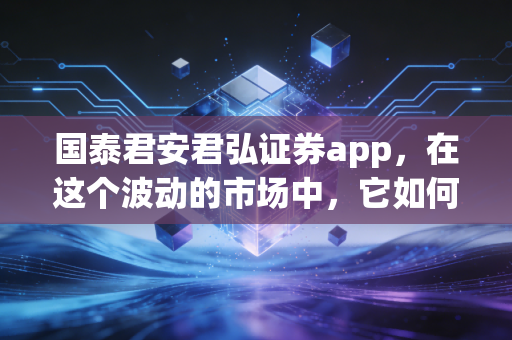 国泰君安君弘证券app，在这个波动的市场中，它如何成为你口袋里的首席投顾