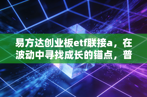 易方达创业板etf联接a，在波动中寻找成长的锚点，普通投资者的硬科技入场券