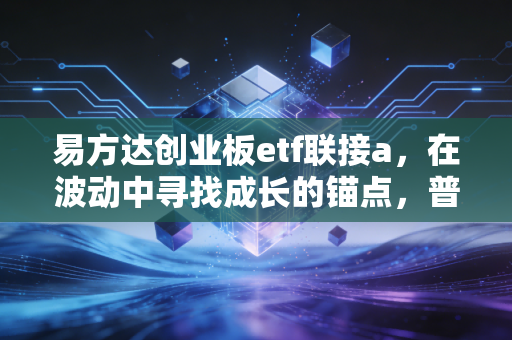 易方达创业板etf联接a，在波动中寻找成长的锚点，普通投资者的硬科技入场券
